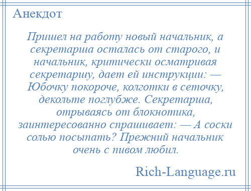 
    Пришел на работу новый начальник, а секретарша осталась от старого, и начальник, критически осматривая секретаршу, дает ей инструкции: — Юбочку покороче, колготки в сеточку, декольте поглубже. Секретарша, отрываясь от блокнотика, заинтересованно спрашивает: — А соски солью посыпать? Прежний начальник очень с пивом любил.