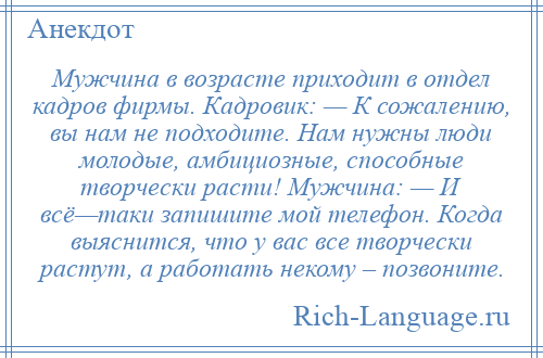 
    Мужчина в возрасте приходит в отдел кадров фирмы. Кадровик: — К сожалению, вы нам не подходите. Нам нужны люди молодые, амбициозные, способные творчески расти! Мужчина: — И всё—таки запишите мой телефон. Когда выяснится, что у вас все творчески растут, а работать некому – позвоните.