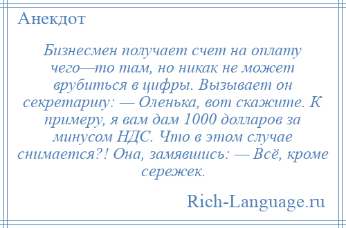 
    Бизнесмен получает счет на оплату чего—то там, но никак не может врубиться в цифры. Вызывает он секретаршу: — Оленька, вот скажите. К примеру, я вам дам 1000 долларов за минусом НДС. Что в этом случае снимается?! Она, замявшись: — Всё, кроме сережек.