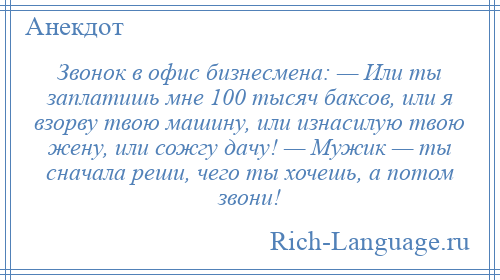 
    Звонок в офис бизнесмена: — Или ты заплатишь мне 100 тысяч баксов, или я взорву твою машину, или изнасилую твою жену, или сожгу дачу! — Мужик — ты сначала реши, чего ты хочешь, а потом звони!