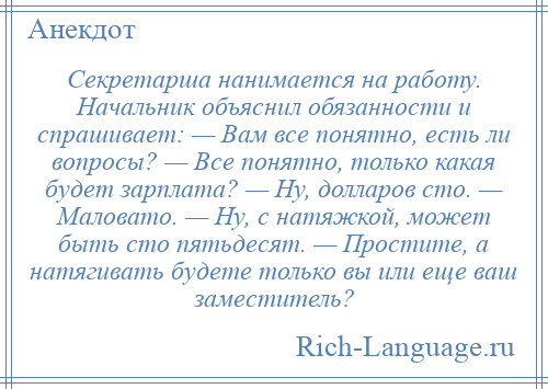 
    Секретарша нанимается на работу. Начальник объяснил обязанности и спрашивает: — Вам все понятно, есть ли вопросы? — Все понятно, только какая будет зарплата? — Ну, долларов сто. — Маловато. — Ну, с натяжкой, может быть сто пятьдесят. — Простите, а натягивать будете только вы или еще ваш заместитель?