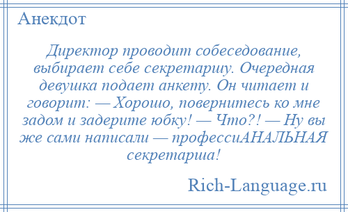 
    Директор проводит собеседование, выбирает себе секретаршу. Очередная девушка подает анкету. Он читает и говорит: — Хорошо, повернитесь ко мне задом и задерите юбку! — Что?! — Ну вы же сами написали — профессиАНАЛЬНАЯ секретарша!