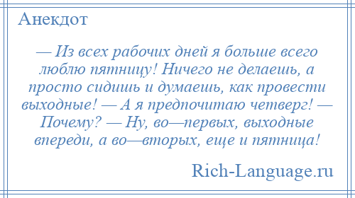 
    — Из всех рабочих дней я больше всего люблю пятницу! Ничего не делаешь, а просто сидишь и думаешь, как провести выходные! — А я предпочитаю четверг! — Почему? — Ну, во—первых, выходные впереди, а во—вторых, еще и пятница!