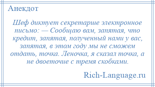 
    Шеф диктует секретарше электронное письмо: — Сообщаю вам, запятая, что кредит, запятая, полученный нами у вас, запятая, в этом году мы не сможем отдать, точка. Леночка, я сказал точка, а не двоеточие с тремя скобками.