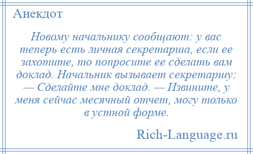 
    Новому начальнику сообщают: у вас теперь есть личная секретарша, если ее захотите, то попросите ее сделать вам доклад. Начальник вызывает секретаршу: — Сделайте мне доклад. — Извините, у меня сейчас месячный отчет, могу только в устной форме.