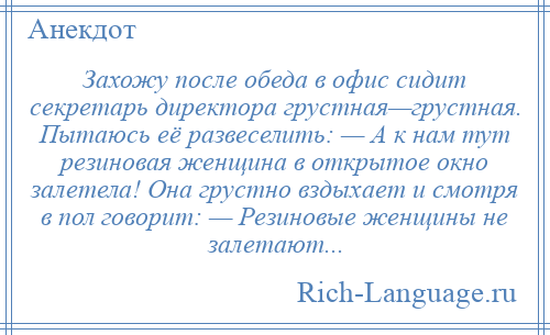 
    Захожу после обеда в офис сидит секретарь директора грустная—грустная. Пытаюсь её развеселить: — А к нам тут резиновая женщина в открытое окно залетела! Она грустно вздыхает и смотря в пол говорит: — Резиновые женщины не залетают...