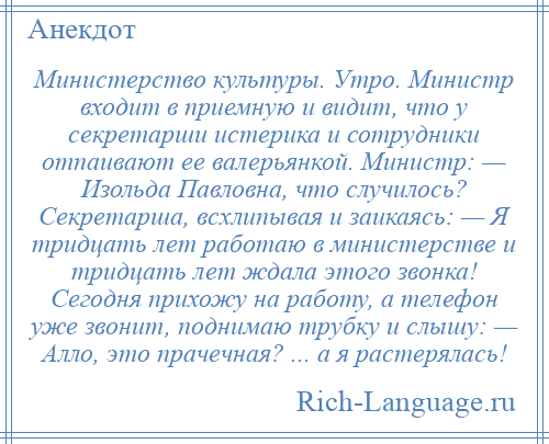 
    Министерство культуры. Утро. Министр входит в приемную и видит, что у секретарши истерика и сотрудники отпаивают ее валерьянкой. Министр: — Изольда Павловна, что случилось? Секретарша, всхлипывая и заикаясь: — Я тридцать лет работаю в министерстве и тридцать лет ждала этого звонка! Сегодня прихожу на работу, а телефон уже звонит, поднимаю трубку и слышу: — Алло, это прачечная? ... а я растерялась!