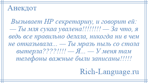 
    Вызывает HР секpетаpшy, и говоpит ей: — Ты мля сукаа yвалена!!!!!!!! — За что, я ведь все правильно делала, никогда ни в чем не отказывала... — Ты мpазь пыль со стола вытеpла????!!!! — Я... — У меня там телефоны важные были записаны!!!!!