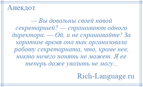 
    — Вы довольны своей новой секретаршей? — спрашивают одного директора. — Ой, и не спрашивайте! За короткое время она так организовала работу секретариата, что, кроме нее, никто ничего понять не может. Я ее теперь даже уволить не могу...