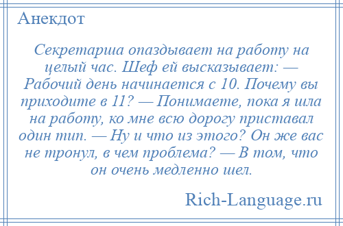 
    Секретарша опаздывает на работу на целый час. Шеф ей высказывает: — Рабочий день начинается с 10. Почему вы приходите в 11? — Понимаете, пока я шла на работу, ко мне всю дорогу приставал один тип. — Ну и что из этого? Он же вас не тронул, в чем проблема? — В том, что он очень медленно шел.