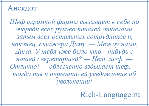 
    Шеф огромной фирмы вызывает к себе по очереди всех руководителей отделами, затем всех остальных сотрудников и, наконец, стажера Диму. — Между нами, Дима. У тебя уже было что—нибудь с нашей секретаршей? — Нет, шеф. — Отлично! — облегченно вздыхает шеф, — тогда ты и передашь ей уведомление об увольнении!