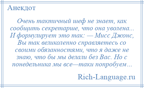 
    Очень тактичный шеф не знает, как сообщить секретарше, что она уволена... И формулирует это так: — Мисс Джонс, Вы так великолепно справляетесь со своими обязанностями, что я даже не знаю, что бы мы делали без Вас. Но с понедельника мы все—таки попробуем…