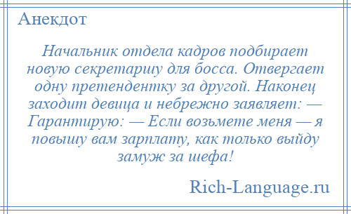 
    Начальник отдела кадров подбирает новую секретаршу для босса. Отвергает одну претендентку за другой. Наконец заходит девица и небрежно заявляет: — Гарантирую: — Если возьмете меня — я повышу вам зарплату, как только выйду замуж за шефа!