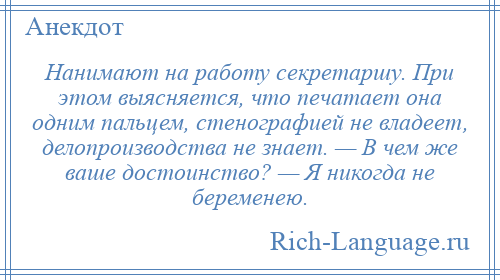 
    Нанимают на работу секретаршу. При этом выясняется, что печатает она одним пальцем, стенографией не владеет, делопроизводства не знает. — В чем же ваше достоинство? — Я никогда не беременею.