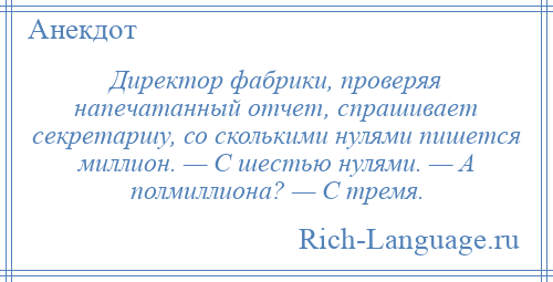 
    Директор фабрики, проверяя напечатанный отчет, спрашивает секретаршу, со сколькими нулями пишется миллион. — С шестью нулями. — А полмиллиона? — С тремя.