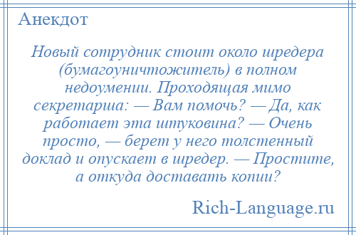 
    Новый сотрудник стоит около шредера (бумагоуничтожитель) в полном недоумении. Проходящая мимо секретарша: — Вам помочь? — Да, как работает эта штуковина? — Очень просто, — берет у него толстенный доклад и опускает в шредер. — Простите, а откуда доставать копии?