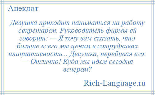 
    Девушка приходит наниматься на работу секретарем. Руководитель фирмы ей говорит: — Я хочу вам сказать, что больше всего мы ценим в сотрудниках инициативность... Девушка, перебивая его: — Отлично! Куда мы идем сегодня вечером?