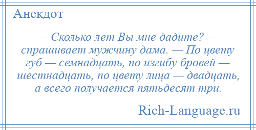 
    — Сколько лет Вы мне дадите? — спрашивает мужчину дама. — По цвету губ — семнадцать, по изгибу бровей — шестнадцать, по цвету лица — двадцать, а всего получается пятьдесят три.