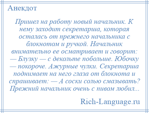 
    Пришел на работу новый начальник. К нему заходит секретарша, которая осталась от прежнего начальника с блокнотом и ручкой. Начальник внимательно ее осматривает и говорит: — Блузку — с декольте побольше. Юбочку — покороче. Ажурные чулки. Секретарша поднимает на него глаза от блокнота и спрашивает: — А соски солью смазывать? Прежний начальник очень с пивом любил...