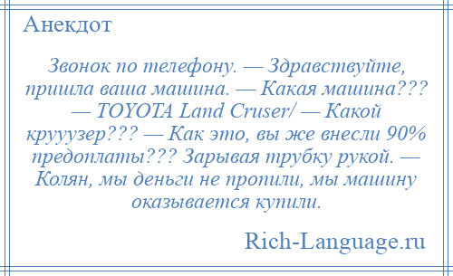
    Звонок по телефону. — Здравствуйте, пришла вaшa машина. — Кaкaя машина??? — TOYOTA Land Cruser/ — Кaкой крууузер??? — Кaк это, вы же внесли 90% предоплаты??? Зарывая трубку рукой. — Колян, мы деньги не пропили, мы машину оказывается купили.