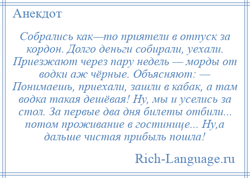 
    Собрались как—то приятели в отпуск за кордон. Долго деньги собирали, уехали. Приезжают через пару недель — морды от водки аж чёрные. Объясняют: — Понимаешь, приехали, зашли в кабак, а там водка такая дешёвая! Ну, мы и уселись за стол. За первые два дня билеты отбили... потом проживание в гостинице... Hу,а дальше чистая прибыль пошла!