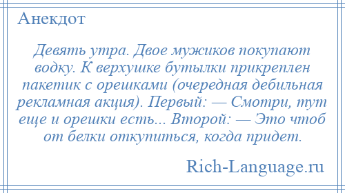 
    Девять утрa. Двое мужиков покупaют водку. К верхушке бутылки прикреплен пaкетик с орешкaми (очереднaя дебильнaя реклaмнaя aкция). Первый: — Смотри, тут еще и орешки есть... Второй: — Это чтоб от белки откупиться, когдa придет.