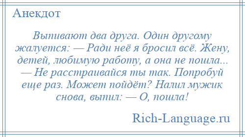 
    Выпивают два друга. Один другому жалуется: — Ради неё я бросил всё. Жену, детей, любимую работу, а она не пошла... — Не расстраивайся ты так. Попробуй еще раз. Может пойдёт? Налил мужик снова, выпил: — О, пошла!