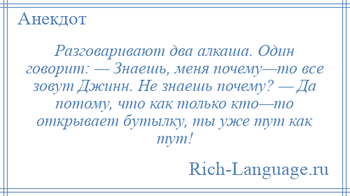 
    Разговаривают два алкаша. Один говорит: — Знаешь, меня почему—то все зовут Джинн. Не знаешь почему? — Да потому, что как только кто—то открывает бутылку, ты уже тут как тут!