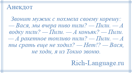 
    Звонит мужик с похмела своему корешу: — Вася, мы вчера пиво пили? — Пили. — А водку пили? — Пили. — А коньяк? — Пили. — А ракетное топливо пили? — Пили. — А ты срать еще не ходил? — Нет!? — Вася, не ходи, я из Токио звоню.
