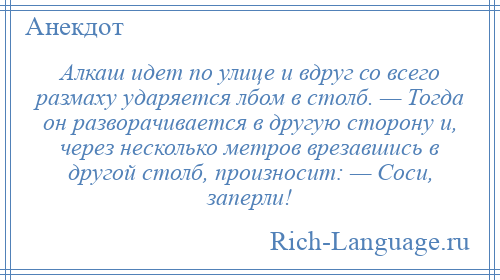 
    Алкаш идет по улице и вдруг со всего размаху ударяется лбом в столб. — Тогда он разворачивается в другую сторону и, через несколько метров врезавшись в другой столб, произносит: — Соси, заперли!