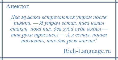 
    Два мужика встречаются утром после пьянки. — Я утром встал, пива налил стакан, пока пил, два зуба себе выбил — так руки тряслись! — А я встал, пошел пососать, так два раза кончил!