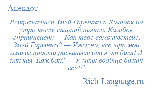 
    Встречаются Змей Горыныч и Колобок нa утро после сильной пьянки. Колобок спрашивает: — Кaк твое самочувствие, Змей Горыныч? — Ужасно, все три мои головы просто раскалываются от боли! А кaк ты, Колобок? — У меня вообще болит все!!!