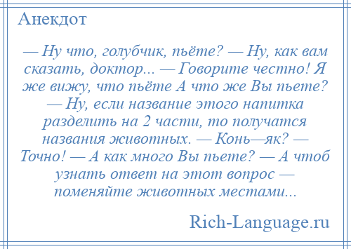 
    — Ну что, голубчик, пьёте? — Ну, как вам сказать, доктор... — Говорите честно! Я же вижу, что пьёте А что же Вы пьете? — Ну, если название этого напитка разделить на 2 части, то получатся названия животных. — Конь—як? — Точно! — А как много Вы пьете? — А чтоб узнать ответ на этот вопрос — поменяйте животных местами...