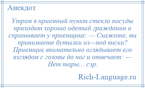 
    Утром в приемный пункт стекло посуды приходит хорошо одетый гражданин и спрашивает у приемщика: — Скажите, вы принимаете бутылки из—под виски? Приемщик внимательно оглядывает его взглядом с головы до ног и отвечает: — Нет тары... сэр.