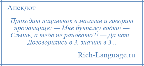 
    Приходит пацаненок в магазин и говорит продавщице: — Мне бутылку водки! — Слышь, а тебе не рановато?! — Да нет... Договорились в 3, значит в 3...