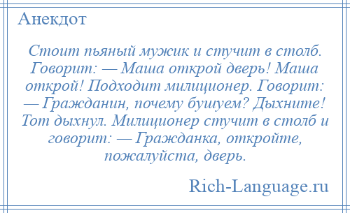 
    Стоит пьяный мужик и стучит в столб. Говорит: — Маша открой дверь! Маша открой! Подходит милиционер. Говорит: — Гражданин, почему бушуем? Дыхните! Тот дыхнул. Милиционер стучит в столб и говорит: — Гражданка, откройте, пожалуйста, дверь.