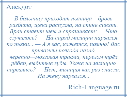 
    В больницу приходит пьяница – бровь разбита, щека распухла, на спине синяки. Врач ставит швы и спрашивает: — Что случилось? — На наряд милиции нарвался по пьяни... — А я вас, кажется, помню! Вас привозили полгода назад, черепно—мозговая травма, перелом трёх рёбер, выбитые зубы. Тоже на милицию нарвались? — Нет, милиция как раз спасла. На жену нарвался...
