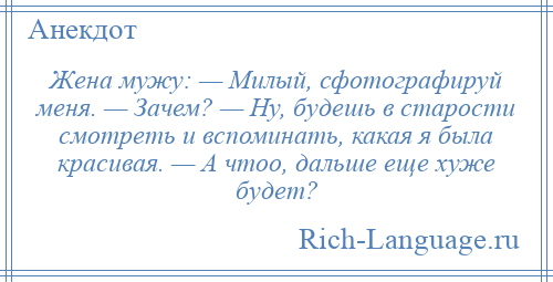 
    Жена мужу: — Милый, сфотографируй меня. — Зачем? — Ну, будешь в старости смотреть и вспоминать, какая я была красивая. — А чтоо, дальше еще хуже будет?