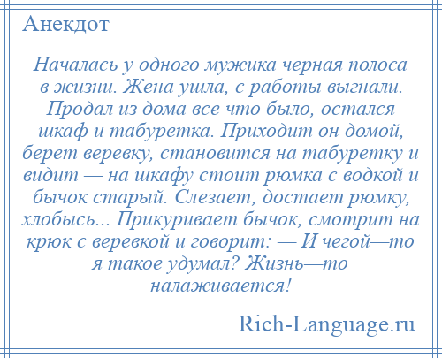 
    Началась у одного мужика черная полоса в жизни. Жена ушла, с работы выгнали. Продал из дома все что было, остался шкаф и табуретка. Приходит он домой, берет веревку, становится на табуретку и видит — на шкафу стоит рюмка с водкой и бычок старый. Слезает, достает рюмку, хлобысь... Прикуривает бычок, смотрит на крюк с веревкой и говорит: — И чегой—то я такое удумал? Жизнь—то налаживается!