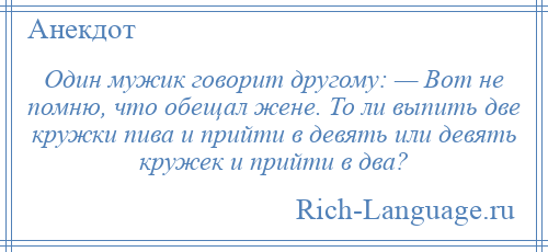 
    Один мужик говорит другому: — Вот не помню, что обещал жене. То ли выпить две кружки пива и прийти в девять или девять кружек и прийти в два?