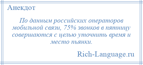 
    По данным российских операторов мобильной связи, 75% звонков в пятницу совершаются с целью уточнить время и место пьянки.