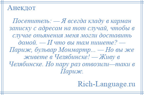 
    Посетитель: — Я всегда кладу в карман записку с адресом на тот случай, чтобы в случае опьянения меня могли доставить домой. — И что вы там пишете? — Париж, бульвар Монмартр... — Но вы же живете в Челябинске! — Живу в Челябинске. Но пару раз отвозили—таки в Париж.