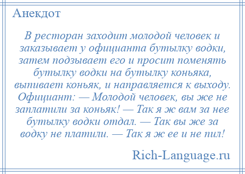 
    В ресторан заходит молодой человек и заказывает у официанта бутылку водки, затем подзывает его и просит поменять бутылку водки на бутылку коньяка, выпивает коньяк, и направляется к выходу. Официант: — Молодой человек, вы же не заплатили за коньяк! — Так я ж вам за нее бутылку водки отдал. — Так вы же за водку не платили. — Так я ж ее и не пил!