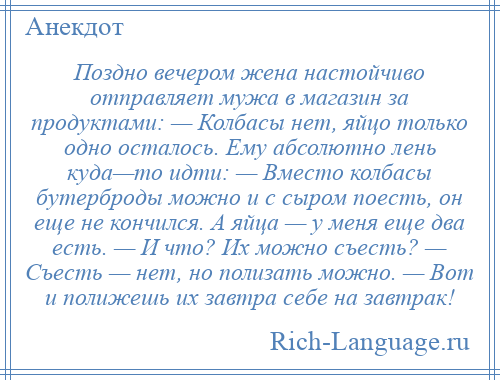 
    Поздно вечером жена настойчиво отправляет мужа в магазин за продуктами: — Колбасы нет, яйцо только одно осталось. Ему абсолютно лень куда—то идти: — Вместо колбасы бутерброды можно и с сыром поесть, он еще не кончился. А яйца — у меня еще два есть. — И что? Их можно съесть? — Съесть — нет, но полизать можно. — Вот и полижешь их завтра себе на завтрак!