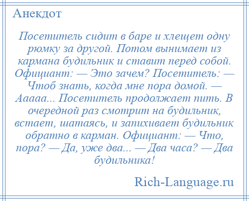 
    Посетитель сидит в баре и хлещет одну рюмку за другой. Потом вынимает из кармана будильник и ставит перед собой. Официант: — Это зачем? Посетитель: — Чтоб знать, когда мне пора домой. — Ааааа... Посетитель продолжает пить. В очередной раз смотрит на будильник, встает, шатаясь, и запихивает будильник обратно в карман. Официант: — Что, пора? — Да, уже два... — Два часа? — Два будильника!