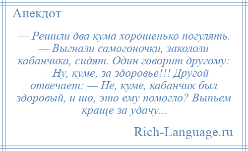 
    — Решили два кума хорошенько погулять. — Выгнали самогоночки, закололи кабанчика, сидят. Один говорит другому: — Ну, куме, за здоровье!!! Другой отвечает: — Не, куме, кабанчик был здоровый, и шо, это ему помогло? Выпьем краще за удачу...