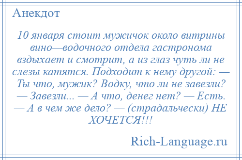
    10 января стоит мужичок около витрины вино—водочного отдела гастронома вздыхает и смотрит, а из глаз чуть ли не слезы катятся. Подходит к нему другой: — Ты что, мужик? Водку, что ли не завезли? — Завезли... — А что, денег нет? — Есть. — А в чем же дело? — (страдальчески) НЕ ХОЧЕТСЯ!!!
