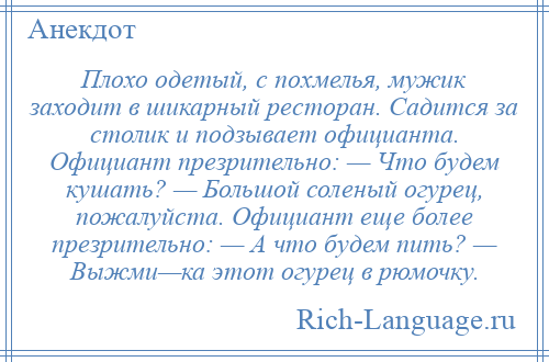 
    Плохо одетый, с похмелья, мужик заходит в шикарный ресторан. Садится за столик и подзывает официанта. Официант презрительно: — Что будем кушать? — Большой соленый огурец, пожалуйста. Официант еще более презрительно: — А что будем пить? — Выжми—ка этот огурец в рюмочку.