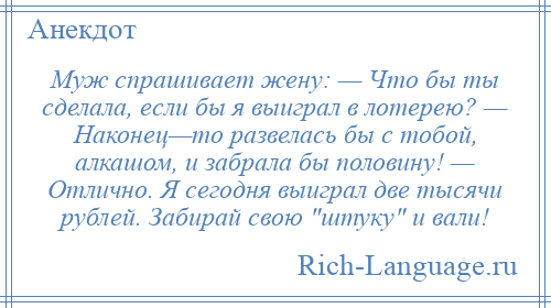 
    Муж спрашивает жену: — Что бы ты сделала, если бы я выиграл в лотерею? — Наконец—то развелась бы с тобой, алкашом, и забрала бы половину! — Отлично. Я сегодня выиграл две тысячи рублей. Забирай свою штуку и вали!