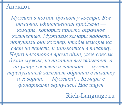 
    Мужики в походе бухают у костра. Все отлично, единственная проблема — комары, которых просто огромное количество. Мужикам комары надоели, потушили они костер, чтобы комары на свет не летели, и заныкались в палатку. Через некоторое время один, уже совсем бухой мужик, из палатки выглядывает, а на улице светлячки летают — мужик перепуганный залезает обратно в палатку и говорит: — Мужики!... Комары с фонариками вернулись! Нас ищут